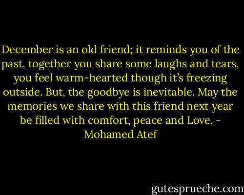 December is an old friend; it reminds you of the past, together you share some laughs and tears, you feel warm-hearted though it’s freezing outside. But, the goodbye is inevitable. May the memories we share with this friend next year be filled with comfort, peace and Love. - Mohamed Atef