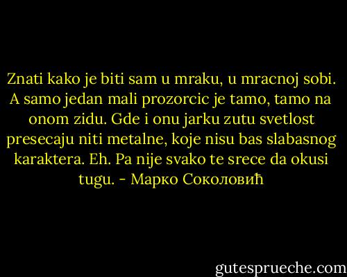 Znati kako je biti sam u mraku, u mracnoj sobi. A samo jedan mali prozorcic je tamo, tamo na onom zidu. Gde i onu jarku zutu svetlost presecaju niti metalne, koje nisu bas slabasnog karaktera.<br />Eh. Pa nije svako te srece da okusi tugu. - Марко Соколовић