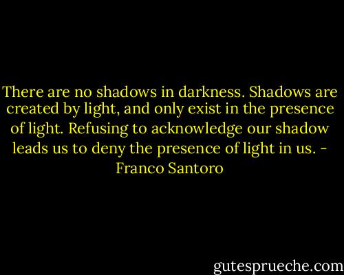 There are no shadows in darkness. Shadows are created by light, and only exist in the presence of light. Refusing to acknowledge our shadow leads us to deny the presence of light in us. - Franco Santoro