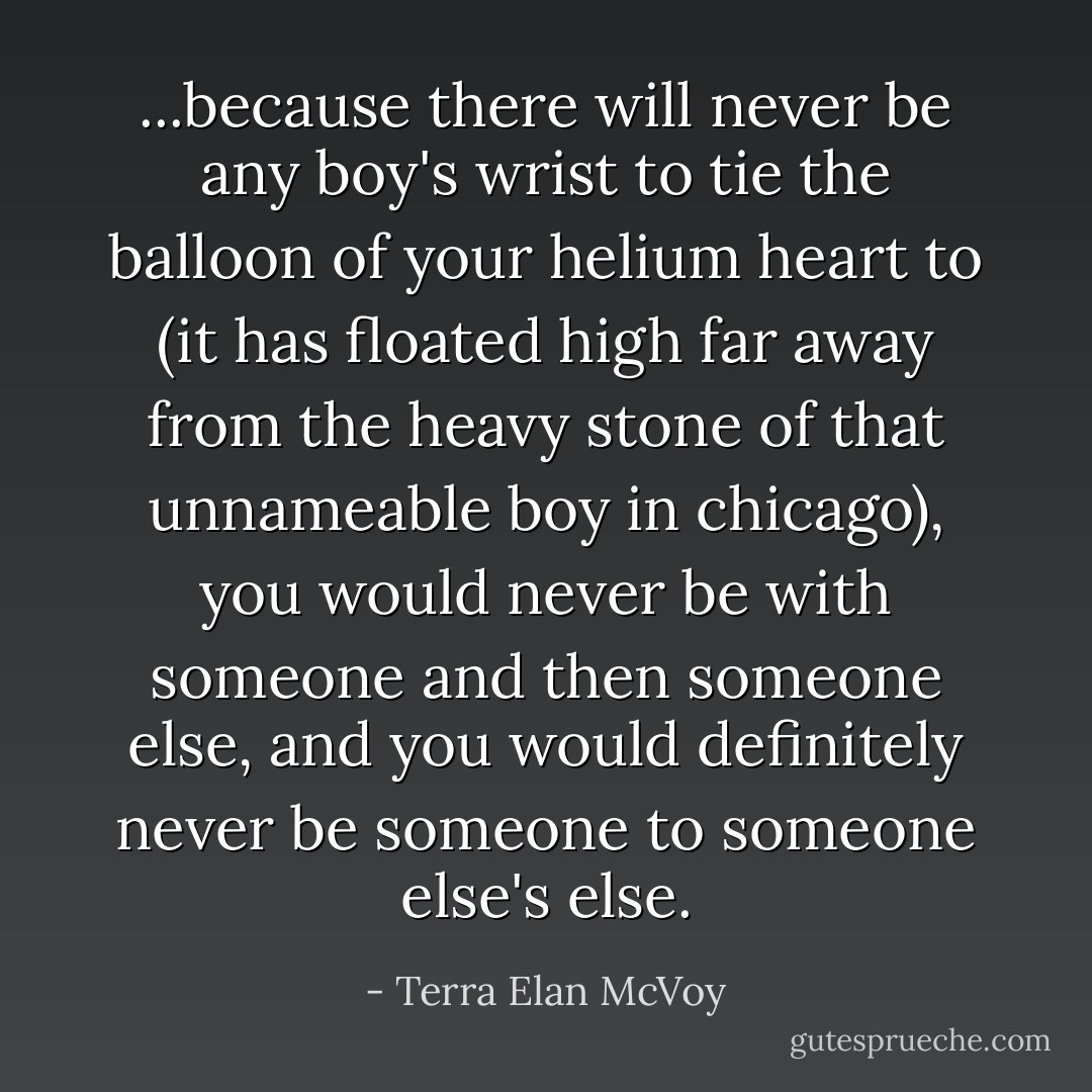 ...because there will never be any boy's wrist to tie the balloon of your helium heart to (it has floated high far away from the heavy stone of that unnameable boy in chicago), you would never be with someone and then someone else, and you would definitely never be someone to someone else's else. - Terra Elan McVoy