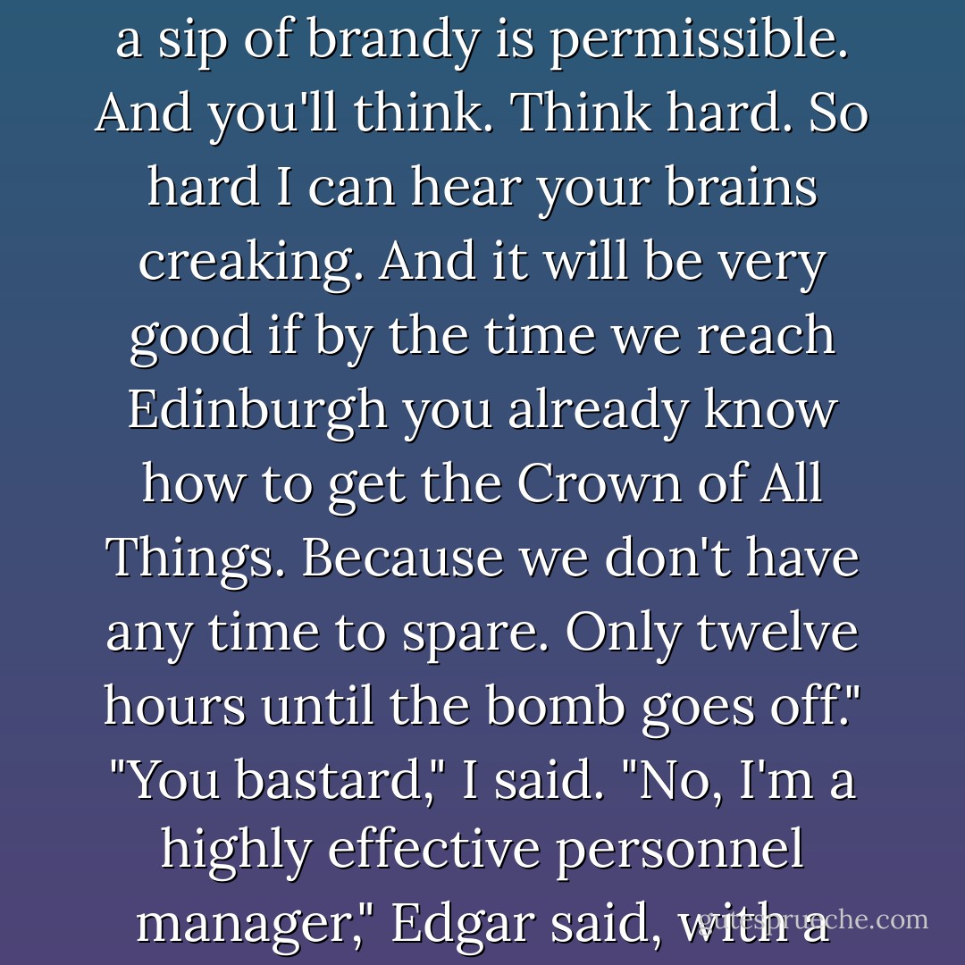 We'll get into the plane and you'll have a cup of coffee, even a sip of brandy is permissible. And you'll think. Think hard. So hard I can hear your brains creaking. And it will be very good if by the time we reach Edinburgh you already know how to get the Crown of All Things. Because we don't have any time to spare. Only twelve hours until the bomb goes off."<br />"You bastard," I said.<br />"No, I'm a highly effective personnel manager," Edgar said, with a smile. - Sergei Lukyanenko