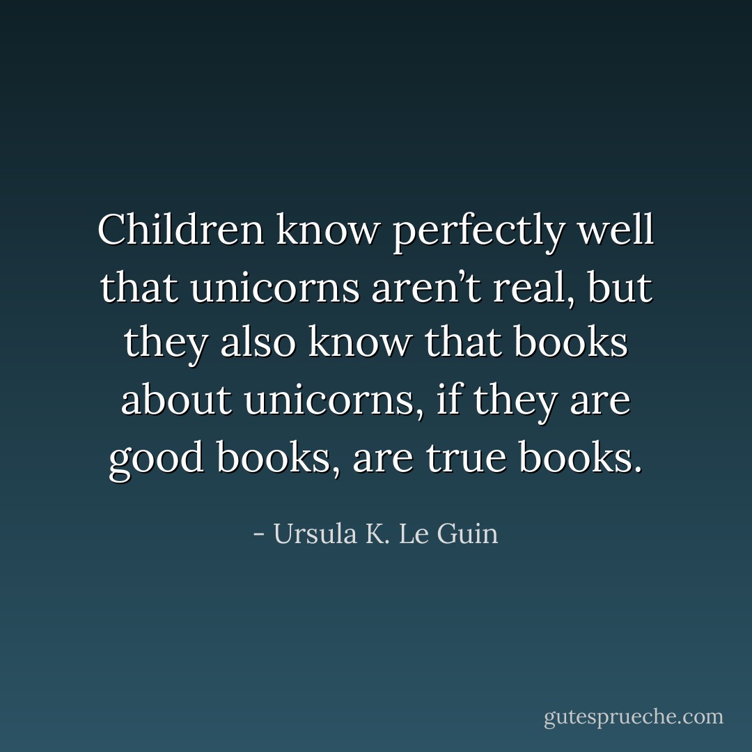 Children know perfectly well that unicorns aren’t real, but they also know that books about unicorns, if they are good books, are true books. - Ursula K. Le Guin