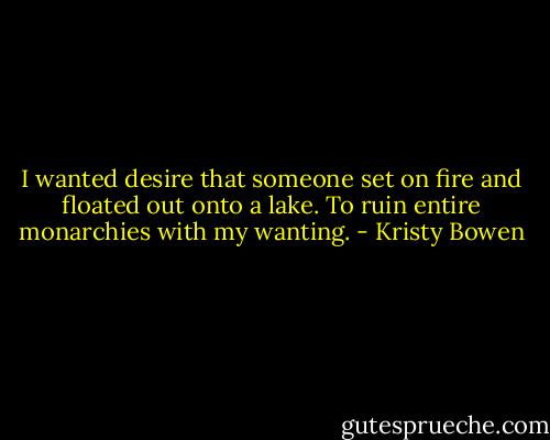 I wanted desire that someone set on fire and floated out<br />onto a lake. To ruin entire monarchies with my wanting. - Kristy Bowen