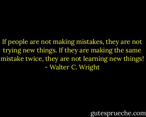 If people are not making mistakes, they are not trying new things. If they are making the same mistake twice, they are not learning new things! - Walter C. Wright