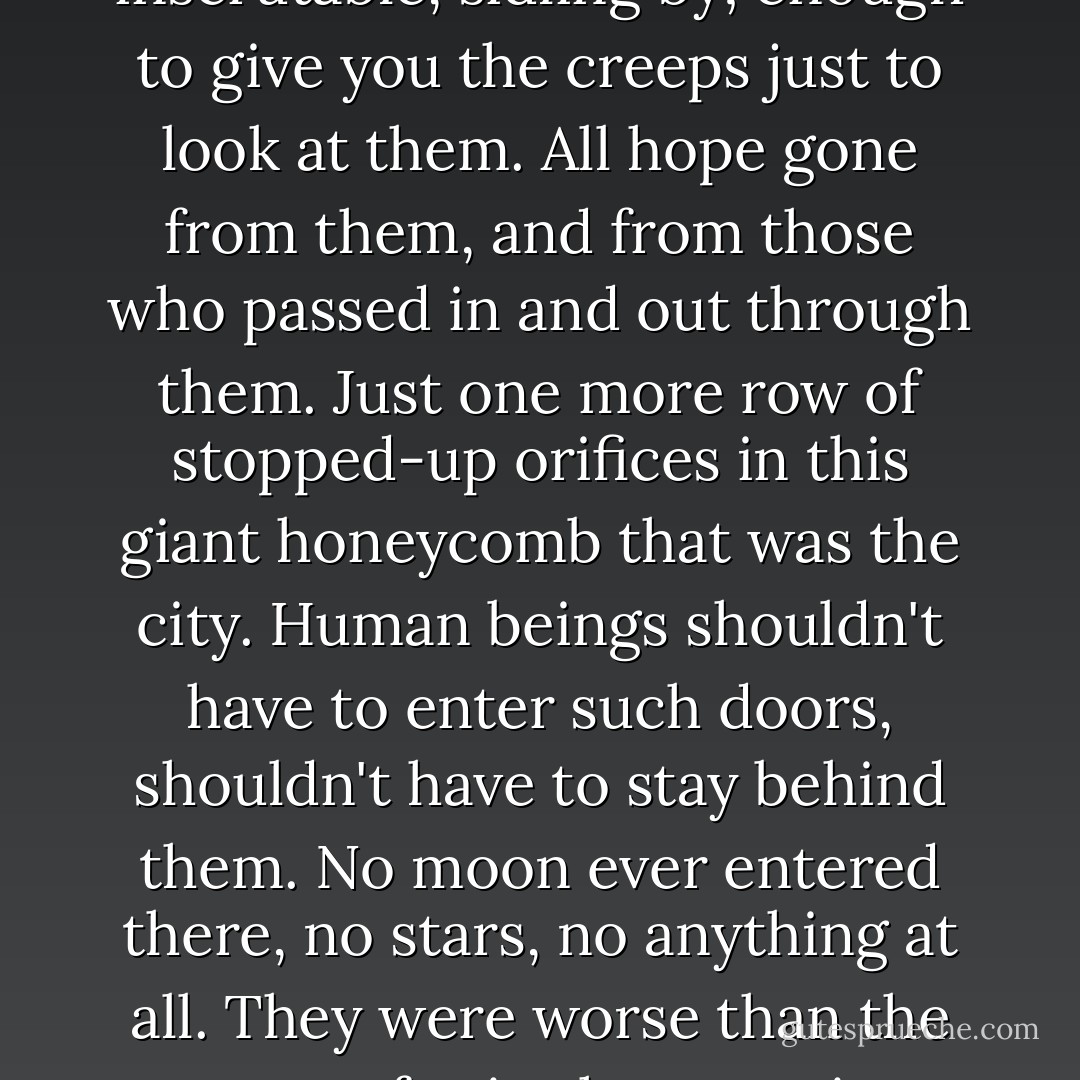 She turned and walked down the musty, dimly-lighted corridor, along a strip of carpeting that still clung together only out of sheer stubbornness of skeletal weave. Doors, dark, oblivious, inscrutable, sidling by; enough to give you the creeps just to look at them. All hope gone from them, and from those who passed in and out through them. Just one more row of stopped-up orifices in this giant honeycomb that was the city. Human beings shouldn't have to enter such doors, shouldn't have to stay behind them. No moon ever entered there, no stars, no anything at all. They were worse than the grave, for in the grave is absence of consciousness. And God, she reflected, ordered the grave, for all of us; but God didn't order such burrows in a third-class New York City hotel. - Cornell Woolrich