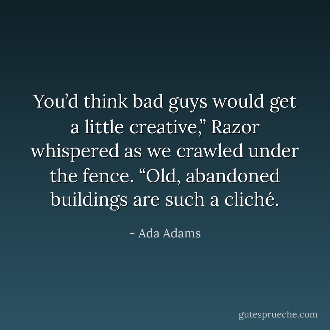 You’d think bad guys would get a little creative,” Razor whispered as we crawled under the fence. “Old, abandoned buildings are such a cliché. - Ada Adams