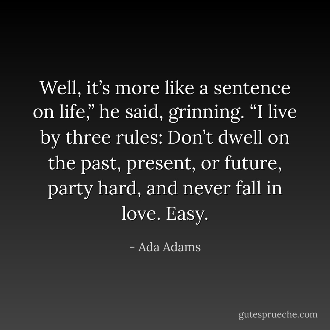 Well, it’s more like a sentence on life,” he said, grinning. “I live by three rules: Don’t dwell on the past, present, or future, party hard, and never fall in love. Easy. - Ada Adams