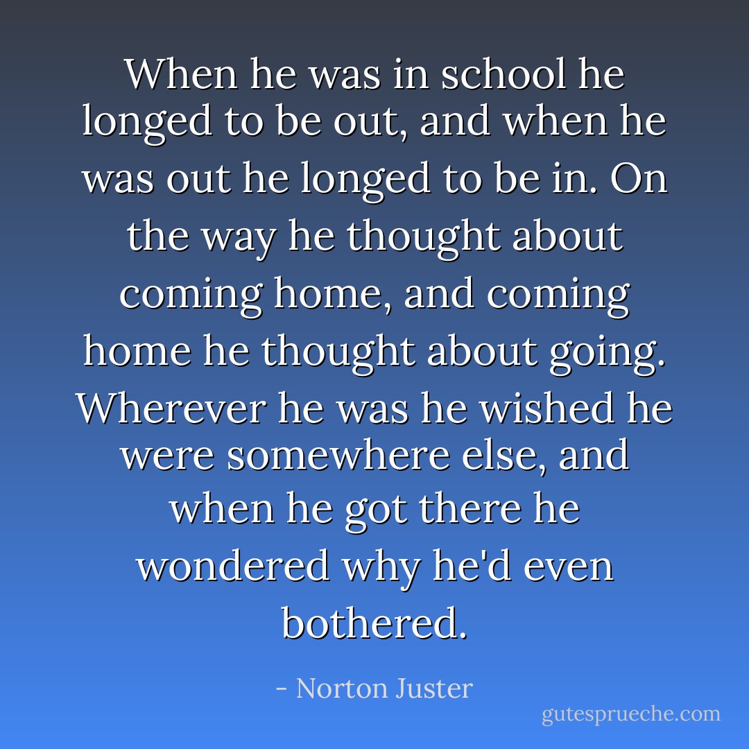 When he was in school he longed to be out, and when he was out he longed to be in. On the way he thought about coming home, and coming home he thought about going. Wherever he was he wished he were somewhere else, and when he got there he wondered why he'd even bothered. - Norton Juster