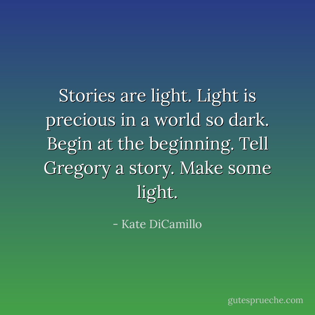 Stories are light. Light is precious in a world so dark. Begin at the beginning. Tell Gregory a story. Make some light. - Kate DiCamillo