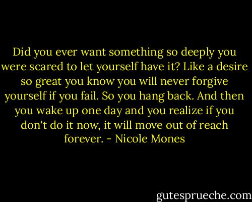 Did you ever want something so deeply you were scared to let yourself have it? Like a desire so great you know you will never forgive yourself if you fail. So you hang back. And then you wake up one day and you realize if you don't do it now, it will move out of reach forever. - Nicole Mones