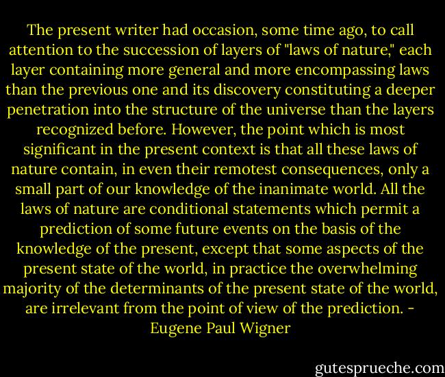The present writer had occasion, some time ago, to call attention to the succession of layers of "laws of nature," each layer containing more general and more encompassing laws than the previous one and its discovery constituting a deeper penetration into the structure of the universe than the layers recognized before. However, the point which is most significant in the present context is that all these laws of nature contain, in even their remotest consequences, only a small part of our knowledge of the inanimate world. All the laws of nature are conditional statements which permit a prediction of some future events on the basis of the knowledge of the present, except that some aspects of the present state of the world, in practice the overwhelming majority of the determinants of the present state of the world, are irrelevant from the point of view of the prediction. - Eugene Paul Wigner