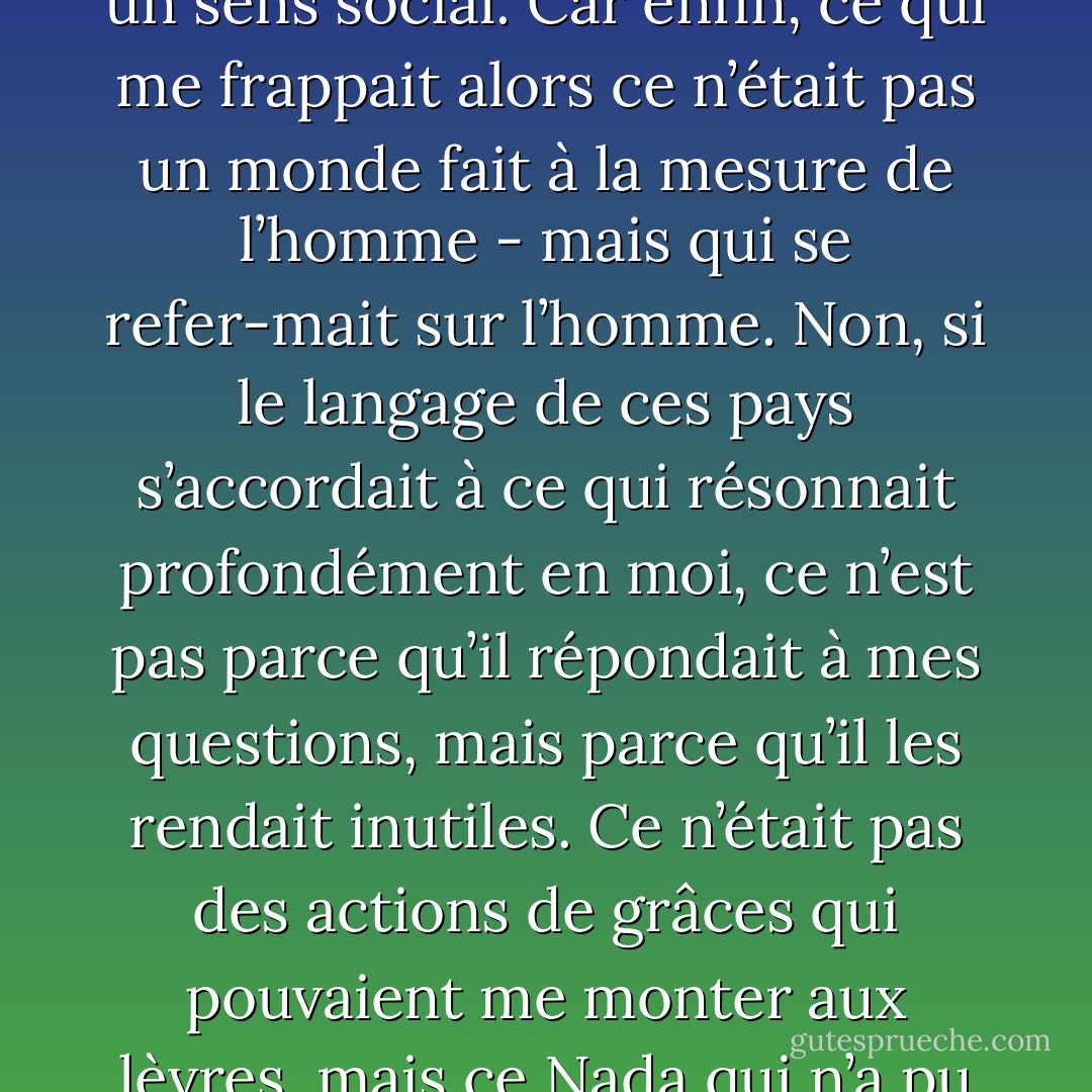 J’admire qu’on puisse trouver au bord de la Méditerranée des certitudes et des règles de vie, qu’on y satisfasse sa raison et qu’on y justifie un optimisme et un sens social. Car enfin, ce qui me frappait alors ce n’était pas un monde fait à la mesure de l’homme - mais qui se refer-mait sur l’homme. Non, si le langage de ces pays s’accordait à ce qui résonnait profondément en moi, ce n’est pas parce qu’il répondait à mes questions, mais parce qu’il les rendait inutiles. Ce n’était pas des actions de grâces qui pouvaient me monter aux lèvres, mais ce Nada qui n’a pu naître que devant des paysages écrasés de soleil. Il n’y a pas d’amour de vivre sans désespoir de vivre. - Albert Camus