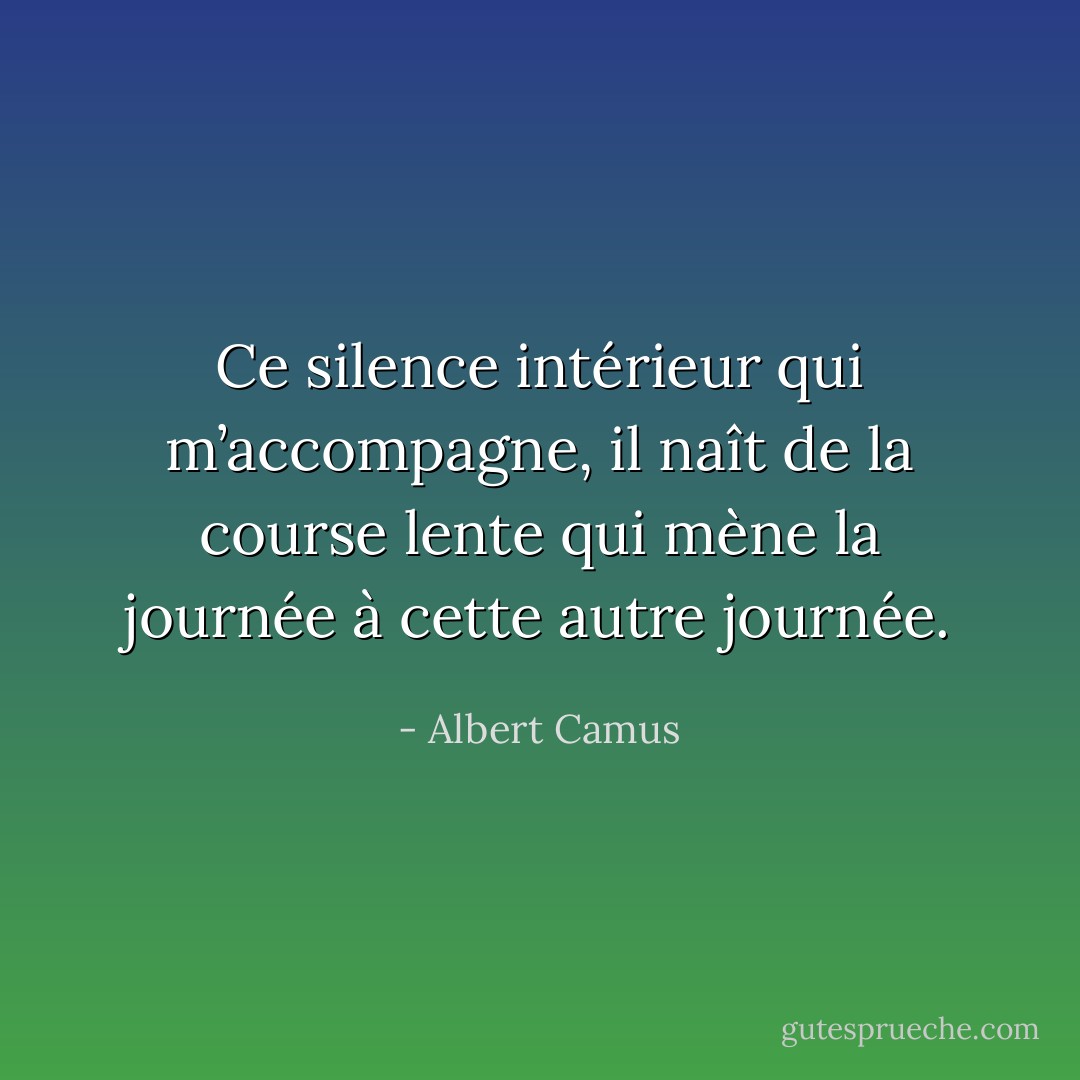 Ce silence intérieur qui m’accompagne, il naît de la course lente qui mène la journée à cette autre journée. - Albert Camus