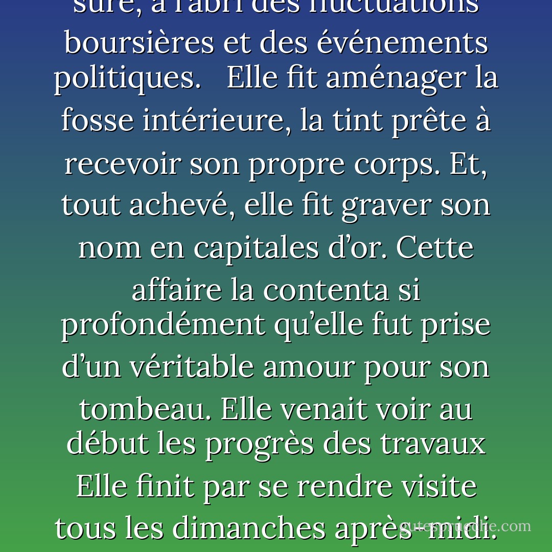 C’était une femme originale et solitaire. Elle entretenait un commerce étroit avec les esprits, épousait leurs querelles et refusait de voir certaines personnes de sa famille mal considérées dans le monde où elle se réfugiait.<br /><br />Un petit héritage lui échut qui venait de sa soeur. Ces cinq mille francs, arrivés à la fin d’une vie, se révélèrent assez encombrants. Il fallait les placer. Si presque tous les hommes sont capables de se servir d’une grosse fortune, la difficulté commence quand la somme est petite. <br /><br />Cette femme resta fidèle à elle-même. Près de la mort, elle voulut abriter ses vieux os. Une véritable occasion s’offrait à elle. Au cimetière de sa ville, une concession venait d’expirer et, sur ce terrain, les propriétaires avaient érigé un somptueux caveau, sobre de lignes, en marbre noir, un vrai trésor à tout dire, qu’on lui laissait pourla somme de quatre mille francs. Elle acheta ce caveau. C’était là une valeur sûre, à l’abri des fluctuations boursières et des événements politiques.<br /><br /> Elle fit aménager la fosse intérieure, la tint prête à recevoir son propre corps. Et, tout achevé, elle fit graver son nom en capitales d’or.<br />Cette affaire la contenta si profondément qu’elle fut prise d’un véritable amour pour son tombeau. Elle venait voir au début les progrès des travaux Elle finit par se rendre visite tous les dimanches après-midi. Ce fut son unique sortie et sa seule distraction.<br /><br /> Vers deux heures de l’après-midi, elle faisait le long trajet qui l’amenait aux portes de la ville où se trouvait le cimetière. Elle entrait dans le petit caveau, refermait soigneusement la porte, et s’agenouillait sur le prie-Dieu. C’est ainsi que, mise en présence d’elle-même, confrontant ce qu’elle était et ce qu’elle devait être, retrouvant l’anneau d’une chaîne toujours rompue, elle perça sans effort les desseins secrets de la Providence. Par un singulier symbole, elle comprit même un jour qu’elle était morte aux yeux du monde.<br /> <br />À la Toussaint, arrivée plus tard que d’habitude, elle trouva le pas de la porte pieusement jonché de violettes. Par une délicate attention, des inconnus compatissants devant cette tombe laissée sans fleurs, avaient partagé les leurs et honoré la mémoire de ce mort abandonné à lui-même. - Albert Camus