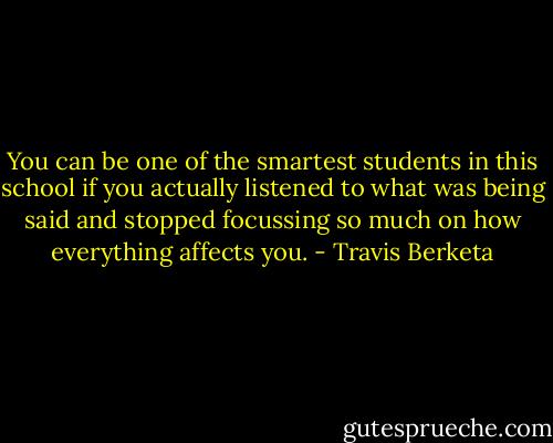 You can be one of the smartest students in this school if you actually listened to what was being said and stopped focussing so much on how everything affects you. - Travis Berketa