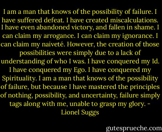I am a man that knows of the possibility of failure. I have suffered defeat. I have created miscalculations. I have even abandoned victory, and fallen in shame. I can claim my arrogance. I can claim my ignorance. I can claim my naiveté. However, the creation of those possibilities were simply due to a lack of understanding of who I was. I have conquered my Id. I have conquered my Ego. I have conquered my Spirituality. I am a man that knows of the possibility of failure, but because I have mastered the principles of nothing, possibility, and uncertainty, failure simply tags along with me, unable to grasp my glory. - Lionel Suggs
