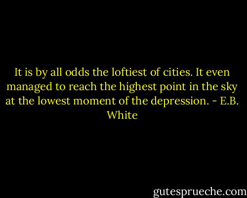It is by all odds the loftiest of cities. It even managed to reach the highest point in the sky at the lowest moment of the depression. - E.B. White