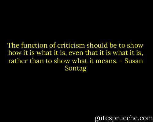 The function of criticism should be to show how it is what it is, even that it is what it is, rather than to show what it means. - Susan Sontag