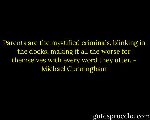 Parents are the mystified criminals, blinking in the docks, making it all the worse for themselves with every word they utter. - Michael Cunningham