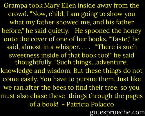 Grampa took Mary Ellen inside away from the crowd. "Now, child, I am going to show you what my father showed me, and his father before," he said quietly. <br /> He spooned the honey onto the cover of one of her books. "Taste," he said, almost in a whisper. . . . <br /> "There is such sweetness inside of that book too!" he said thoughtfully. "Such things...adventure, knowledge and wisdom. But these things do not come easily. You have to pursue them. Just like we ran after the bees to find their tree, so you must also chase these <br />things through the pages of a book!<br /> - Patricia Polacco