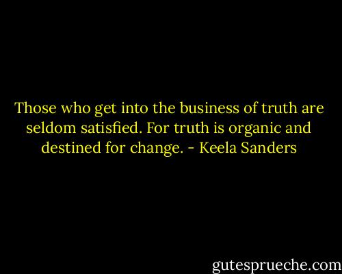 Those who get into the business of truth are seldom satisfied. For truth is organic and destined for change. - Keela Sanders