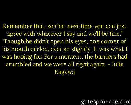Remember that, so that next time you can just agree with whatever I say and we’ll be fine.” Though he didn’t open his eyes, one corner of his mouth curled, ever so slightly. It was what I was hoping for. For a moment, the barriers had crumbled and we were all right again. - Julie Kagawa