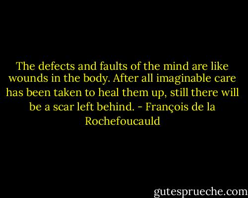 The defects and faults of the mind are like wounds in the body. After all imaginable care has been taken to heal them up, still there will be a scar left behind. - François de la Rochefoucauld