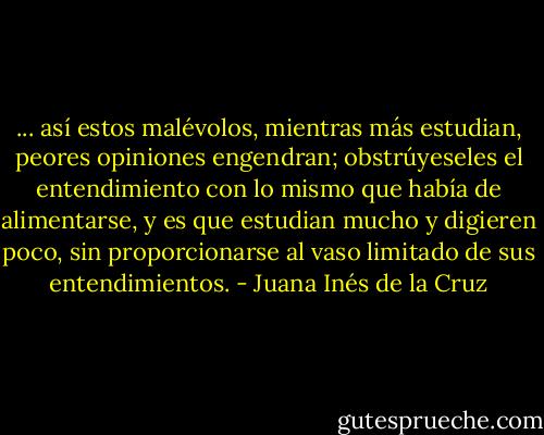 ... así estos malévolos, mientras más estudian, peores opiniones engendran; obstrúyeseles el entendimiento con lo mismo que había de alimentarse, y es que estudian mucho y digieren poco, sin proporcionarse al vaso limitado de sus entendimientos. - Juana Inés de la Cruz