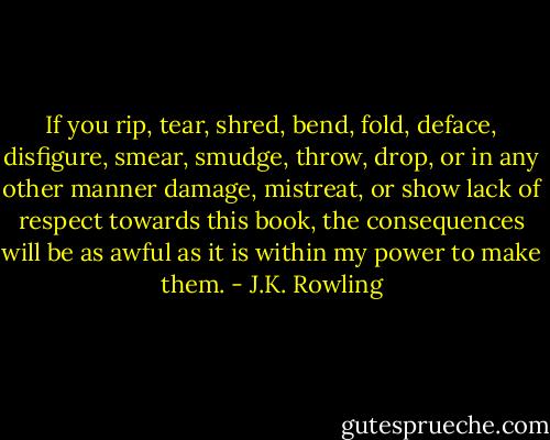 If you rip, tear, shred, bend, fold, deface, disfigure, smear, smudge, throw, drop, or in any other manner damage, mistreat, or show lack of respect towards this book, the consequences will be as awful as it is within my power to make them. - J.K. Rowling