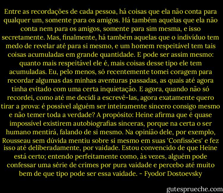 Entre as recordações de cada pessoa, há coisas que ela não conta para qualquer um, somente para os amigos. Há também aquelas que ela não conta nem para os amigos, somente para sim mesma, e isso secretamente. Mas, finalmente, há também aquelas que o indivíduo tem medo de revelar até para si mesmo, e um homem respeitável tem tais coisas acumuladas em grande quantidade. E pode ser assim mesmo: quanto mais respeitável ele é, mais coisas desse tipo ele tem acumuladas. Eu, pelo menos, só recentemente tomei coragem para recordar algumas das minhas aventuras passadas, as quais até agora tinha evitado com uma certa inquietação. E agora, quando não só recordei, como até me decidi a escrevê-las, agora exatamente quero tirar a prova: é possível alguém ser inteiramente sincero consigo mesmo e não temer toda a verdade? A propósito: Heine afirma que é quase impossível existirem autobiografias sinceras, porque na certa o ser humano mentirá, falando de si mesmo. Na opinião dele, por exemplo, Rousseau sem dúvida mentiu sobre si mesmo em suas 'Confissões' e fez isso até deliberadamente, por vaidade. Estou convencido de que Heine está certo; entendo perfeitamente como, às vezes, alguém pode confessar uma série de crimes por pura vaidade e percebo até muito bem de que tipo pode ser essa vaidade. - Fyodor Dostoevsky