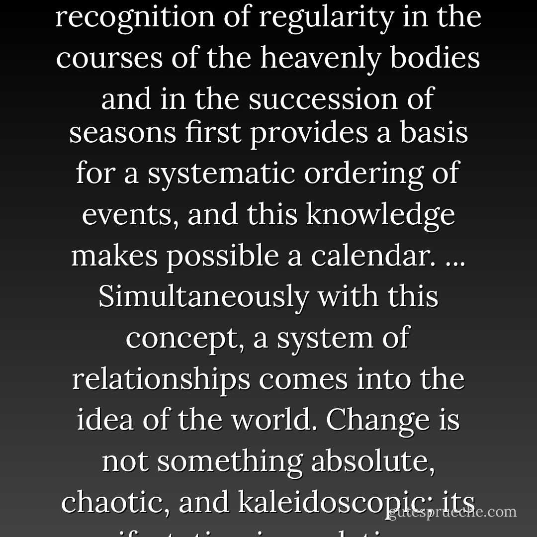 To become aware of what is constant in the flux of nature and life is the first step in abstract thinking. The recognition of regularity in the courses of the heavenly bodies and in the succession of seasons first provides a basis for a systematic ordering of events, and this knowledge makes possible a calendar. ... Simultaneously with this concept, a system of relationships comes into the idea of the world. Change is not something absolute, chaotic, and kaleidoscopic; its manifestation is a relative one, something connected with fixed points and a given order. - Hellmut Wilhelm