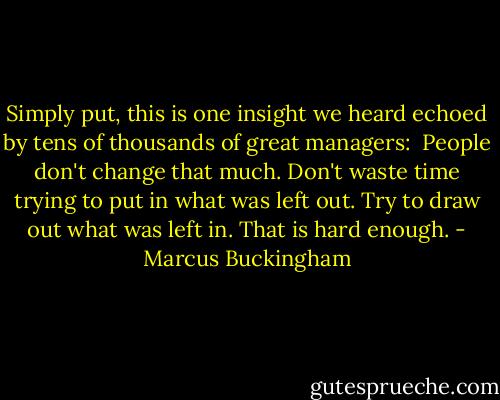 Simply put, this is one insight we heard echoed by tens of thousands of great managers: <br />People don't change that much.<br />Don't waste time trying to put in what was left out.<br />Try to draw out what was left in.<br />That is hard enough. - Marcus Buckingham