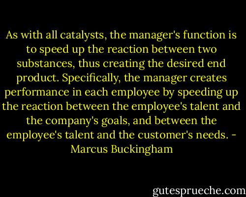 As with all catalysts, the manager's function is to speed up the reaction between two substances, thus creating the desired end product. Specifically, the manager creates performance in each employee by speeding up the reaction between the employee's talent and the company's goals, and between the employee's talent and the customer's needs. - Marcus Buckingham