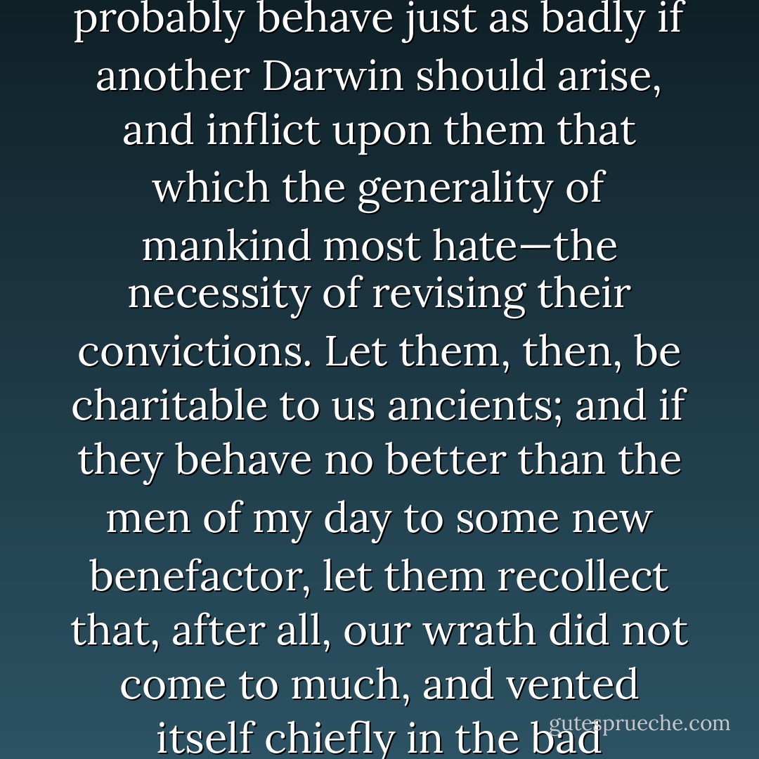 It was badly received by the generation to which it was first addressed, and the outpouring of angry nonsense to which it gave rise is sad to think upon. But the present generation will probably behave just as badly if another <a href="https://www.goodreads.com/author/show/12793.Darwin" title="Darwin" rel="nofollow noopener">Darwin</a> should arise, and inflict upon them that which the generality of mankind most hate—the necessity of revising their convictions. Let them, then, be charitable to us ancients; and if they behave no better than the men of my day to some new benefactor, let them recollect that, after all, our wrath did not come to much, and vented itself chiefly in the bad language of sanctimonious scolds. Let them as speedily perform a strategic right-about-face, and follow the truth wherever it leads. - Thomas Henry Huxley