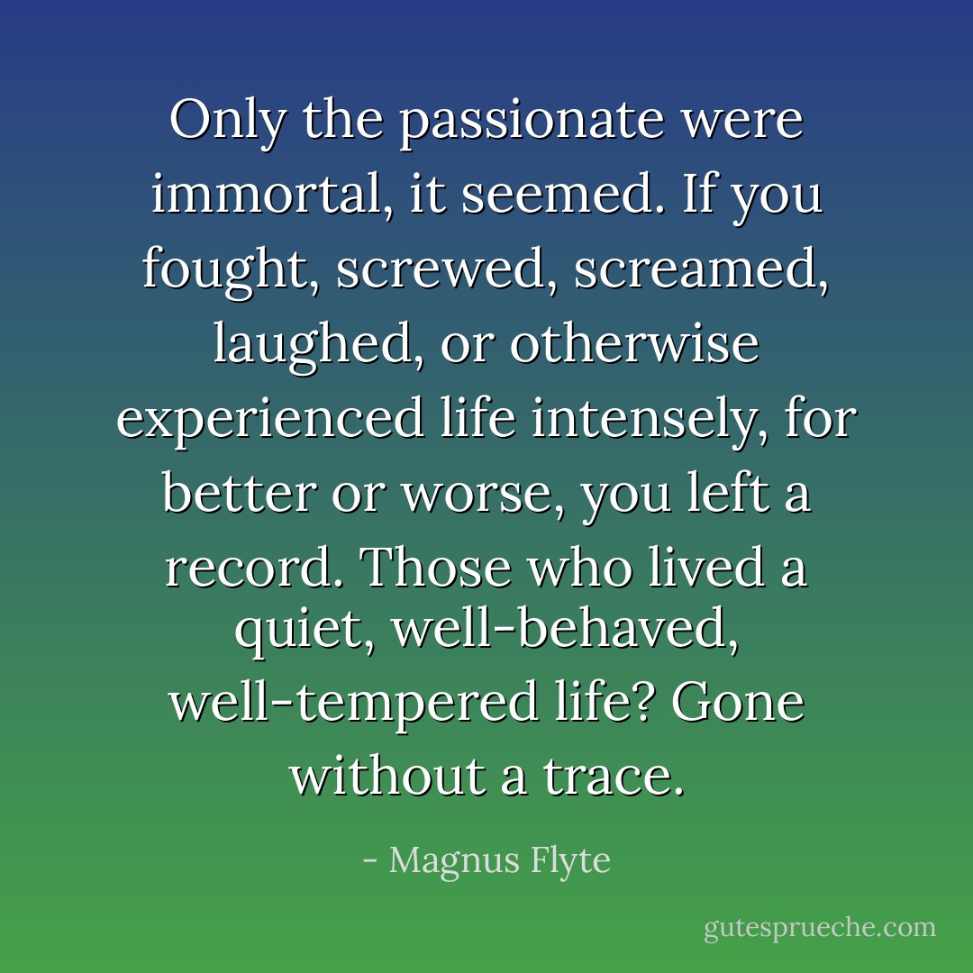 Only the passionate were immortal, it seemed. If you fought, screwed, screamed, laughed, or otherwise experienced life intensely, for better or worse, you left a record. Those who lived a quiet, well-behaved, well-tempered life? Gone without a trace. - Magnus Flyte