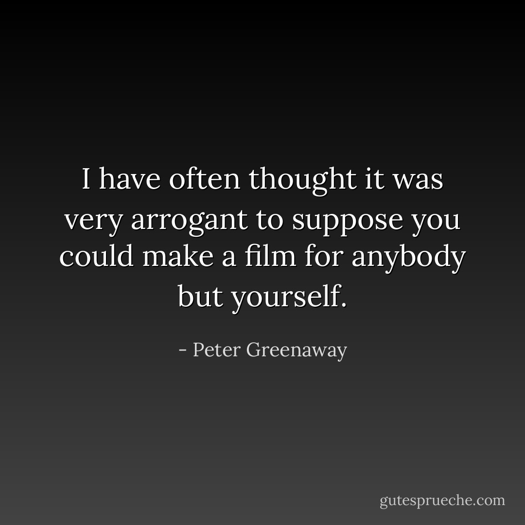 I have often thought it was very arrogant to suppose you could make a film for anybody but yourself. - Peter Greenaway
