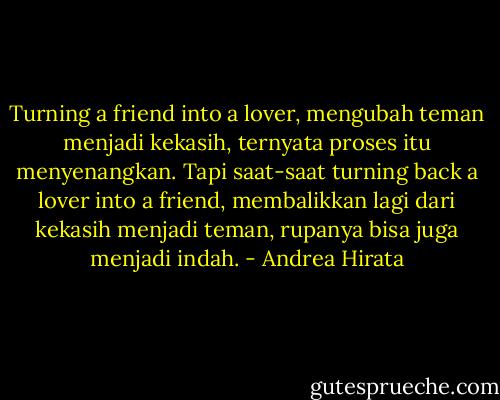 Turning a friend into a lover, mengubah teman menjadi kekasih, ternyata proses itu menyenangkan. Tapi saat-saat turning back a lover into a friend, membalikkan lagi dari kekasih menjadi teman, rupanya bisa juga menjadi indah. - Andrea Hirata