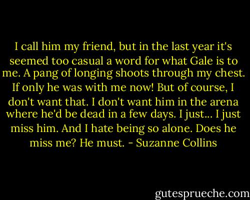 I call him my friend, but in the last year it's seemed too casual a word for what Gale is to me. A pang of longing shoots through my chest. If only he was with me now! But of course, I don't want that. I don't want him in the arena where he'd be dead in a few days. I just... I just miss him. And I hate being so alone. Does he miss me? He must. - Suzanne Collins