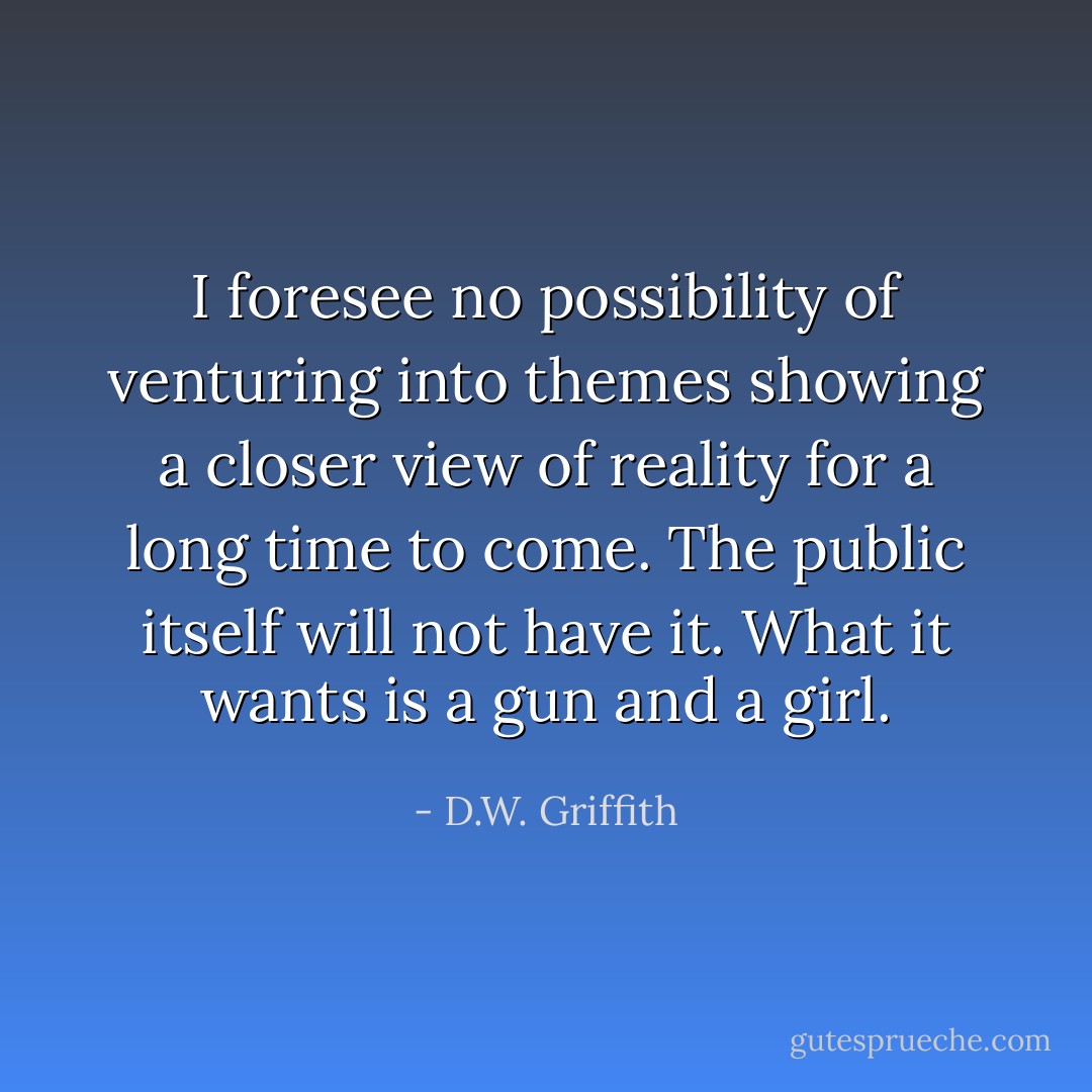 I foresee no possibility of venturing into themes showing a closer view of reality for a long time to come. The public itself will not have it. What it wants is a gun and a girl. - D.W. Griffith