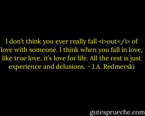I don’t think you ever really fall <i>out</i> of love with someone. I think when you fall in love, like true love, it’s love for life. All the rest is just experience and delusions. - J.A. Redmerski