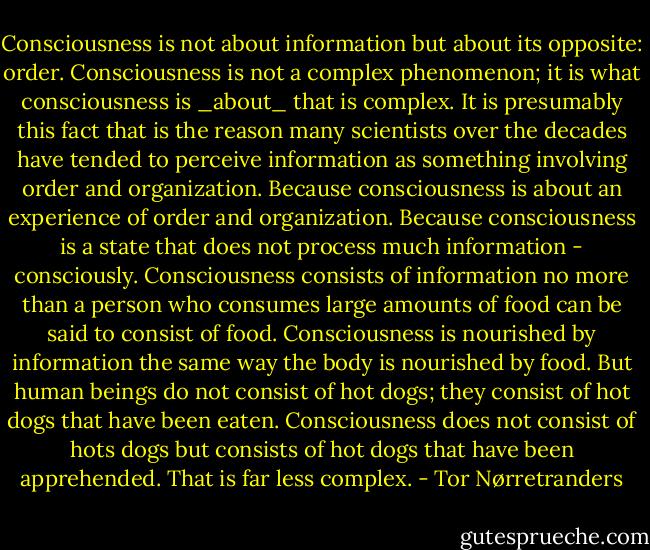 Consciousness is not about information but about its opposite: order. Consciousness is not a complex phenomenon; it is what consciousness is _about_ that is complex. It is presumably this fact that is the reason many scientists over the decades have tended to perceive information as something involving order and organization. Because consciousness is about an experience of order and organization. Because consciousness is a state that does not process much information - consciously. Consciousness consists of information no more than a person who consumes large amounts of food can be said to consist of food. Consciousness is nourished by information the same way the body is nourished by food. But human beings do not consist of hot dogs; they consist of hot dogs that have been eaten. Consciousness does not consist of hots dogs but consists of hot dogs that have been apprehended. That is far less complex. - Tor Nørretranders