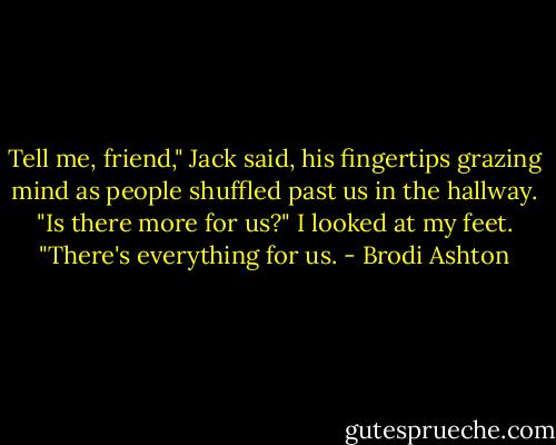 Tell me, friend," Jack said, his fingertips grazing mind as people shuffled past us in the hallway. "Is there more for us?"<br />I looked at my feet. "There's everything for us. - Brodi Ashton