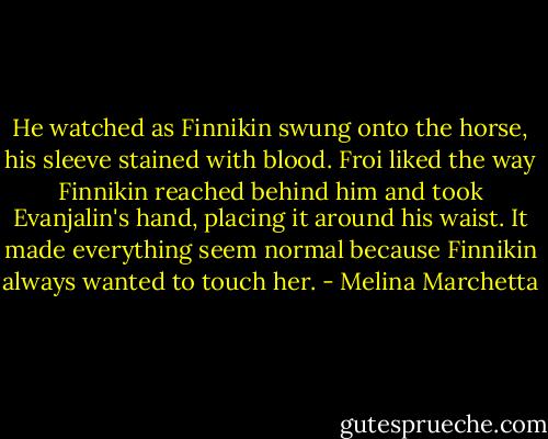 He watched as Finnikin swung onto the horse, his sleeve stained with blood. Froi liked the way Finnikin reached behind him and took Evanjalin's hand, placing it around his waist. It made everything seem normal because Finnikin always wanted to touch her. - Melina Marchetta