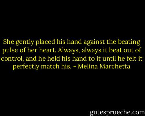 She gently placed his hand against the beating pulse of her heart. Always, always it beat out of control, and he held his hand to it until he felt it perfectly match his. - Melina Marchetta