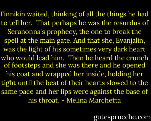 Finnikin waited, thinking of all the things he had to tell her.<br /><br />That perhaps he was the resurdus of Seranonna's prophecy, the one to break the spell at the main gate. And that she, Evanjalin, was the light of his sometimes very dark heart who would lead him.<br /><br />Then he heard the crunch of footsteps and she was there and he opened his coat and wrapped her inside, holding her tight until the beat of their hearts slowed to the same pace and her lips were against the base of his throat. - Melina Marchetta