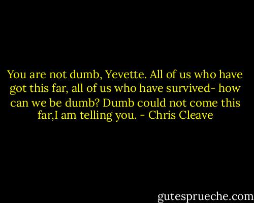 You are not dumb, Yevette. All of us who have got this far, all of us who have survived- how can we be dumb? Dumb could not come this far,I am telling you. - Chris Cleave