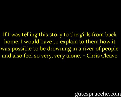 If I was telling this story to the girls from back home, I would have to explain to them how it was possible to be drowning in a river of people and also feel so very, very alone. - Chris Cleave