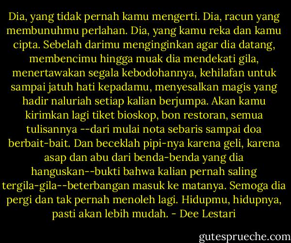 Dia, yang tidak pernah kamu mengerti. Dia, racun yang membunuhmu perlahan. Dia, yang kamu reka dan kamu cipta. Sebelah darimu menginginkan agar dia datang, membencimu hingga muak dia mendekati gila, menertawakan segala kebodohannya, kehilafan untuk sampai jatuh hati kepadamu, menyesalkan magis yang hadir naluriah setiap kalian berjumpa. Akan kamu kirimkan lagi tiket bioskop, bon restoran, semua tulisannya --dari mulai nota sebaris sampai doa berbait-bait. Dan beceklah pipi-nya karena geli, karena asap dan abu dari benda-benda yang dia hanguskan--bukti bahwa kalian pernah saling tergila-gila--beterbangan masuk ke matanya. Semoga dia pergi dan tak pernah menoleh lagi. Hidupmu, hidupnya, pasti akan lebih mudah. - Dee Lestari