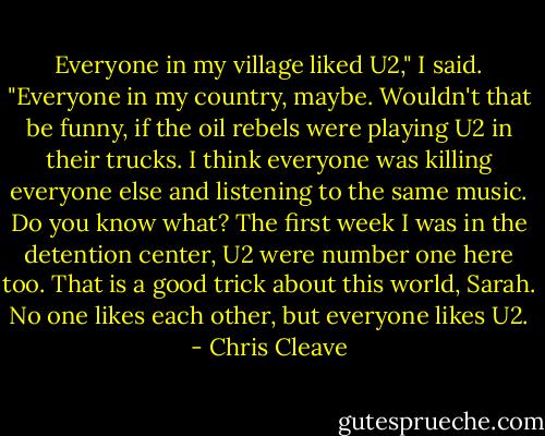 Everyone in my village liked U2," I said. "Everyone in my country, maybe. Wouldn't that be funny, if the oil rebels were playing U2 in their trucks. I think everyone was killing everyone else and listening to the same music. Do you know what? The first week I was in the detention center, U2 were number one here too. That is a good trick about this world, Sarah. No one likes each other, but everyone likes U2. - Chris Cleave