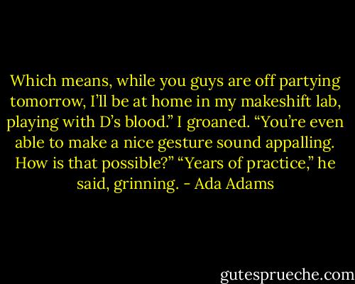 Which means, while you guys are off partying tomorrow, I’ll be at home in my makeshift lab, playing with D’s blood.” I groaned. “You’re even able to make a nice gesture sound appalling. How is that possible?” “Years of practice,” he said, grinning. - Ada Adams